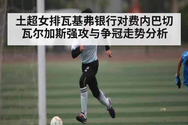 土超女排瓦基弗银行对费内巴切瓦尔加斯强攻与争冠走势分析